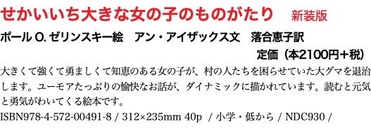 せかいいち大きな女の子のものがたり　新装版 ポール O. ゼリンスキー絵　アン・アイザックス文　落合恵子訳 定価（本2100円＋税） 貧大きくて強くて勇ましくて知恵のある女の子が、村の人たちを困らせていた大グマを退治します。ユーモアたっぷりの愉快なお話が、ダイナミックに描かれています。読むと元気と勇気がわいてくる絵本です。 ISBN978-4-572-00491-8 / 312×235mm 40p / 小学・低から / NDC930 / 