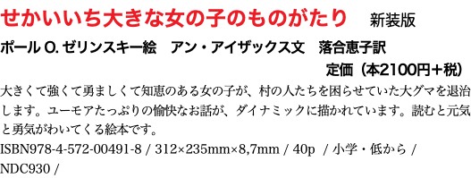 せかいいち大きな女の子のものがたり　新装版 ポール O. ゼリンスキー絵　アン・アイザックス文　落合恵子訳 定価（本2100円＋税） 大きくて強くて勇ましくて知恵のある女の子が、村の人たちを困らせていた大グマを退治します。ユーモアたっぷりの愉快なお話が、ダイナミックに描かれています。読むと元気と勇気がわいてくる絵本です。 ISBN978-4-572-00491-8 / 312×235mm 40p / 小学・低から / NDC930 / 