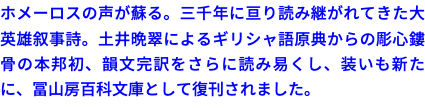 ホメーロスの声が蘇る。三千年に亘り読み継がれてきた大英雄叙事詩。土井晩翠によるギリシャ語原典からの彫心鏤骨の本邦初、韻文完訳をさらに読み易くし、装いも新たに、冨山房百科文庫として復刊されました。