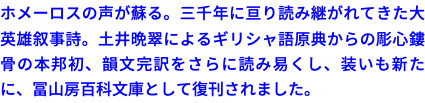 ホメーロスの声が蘇る。三千年に亘り読み継がれてきた大英雄叙事詩。土井晩翠によるギリシャ語原典からの彫心鏤骨の本邦初、韻文完訳をさらに読み易くし、装いも新たに、冨山房百科文庫として復刊されました。