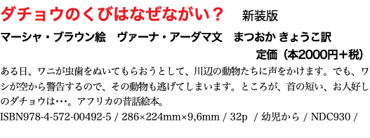 ダチョウのくびはなぜながい？　新装版 マーシャ・ブラウン絵　ヴァーナ・アーダマ文　まつおか きょうこ訳 定価（本2000円＋税） ある日、ワニが虫歯をぬいてもらおうとして、川辺の動物たちに声をかけます。でも、ワシが空から警告するので、その動物も逃げてしまいます。ところが、首の短い、お人好しのダチョウは･･･。アフリカの昔話絵本。 ISBN978-4-572-00492-5 / 286×224mm×9,6mm / 32p / 幼児から / NDC930 / 