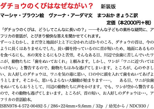ダチョウのくびはなぜながい？　新装版 マーシャ・ブラウン絵　ヴァーナ・アーダマ文　まつおか きょうこ訳 定価（本2000円＋税） 「ダチョウのくびは、どうしてこんなに長いの？」――そんな子どもの素朴な疑問に、アフリカの昔話が、とびきり愉快な答えを聞かせてくれます。 ずーっとむかし、まだ空と地面が上と下に分かれたばかりのころ、ダチョウの首は、今のように長くはありませんでした。長い脚を持っているのに首が短いため、地面にあるものを食べるにも、木の実をとるにもひと苦労。そんなある日、川辺で虫歯に苦しんでいたワニが、動物たちに「歯をぬいておくれ」と頼みます。しかし、ワシが「ワニに近づいてはいけない」と警告するので、動物たちはみな逃げてしまいます。ところが、心のやさしい、お人好しのダチョウは、ワニを気の毒に思い、口の中に頭を入れて歯をぬいてあげようとします。そこから、思いもよらない大騒動が始まります……。　ある日、ワニが虫歯をぬいてもらおうとして、川辺の動物たちに声をかけます。でも、ワシが空から警告するので、その動物も逃げてしまいます。ところが、首の短い、お人好しのダチョウは･･･。アフリカの昔話絵本。 ISBN978-4-572-00492-5 / 286×224mm×9,6mm / 32p / 幼児から / NDC930 / 